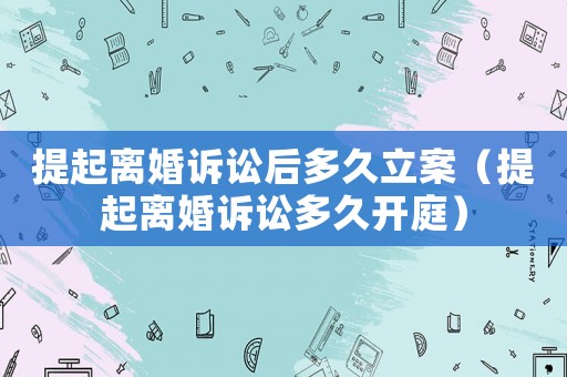 提起離婚訴訟后多久立案（提起離婚訴訟多久開庭）