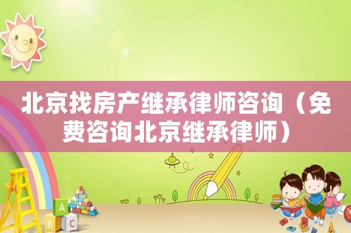 北京找房產繼承律師咨詢（免費咨詢北京繼承律師）