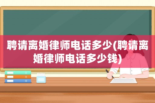 聘請離婚律師電話多少(聘請離婚律師電話多少錢)