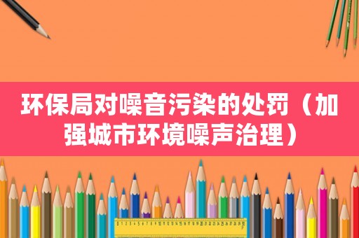 環保局對噪音污染的處罰（加強城市環境噪聲治理）