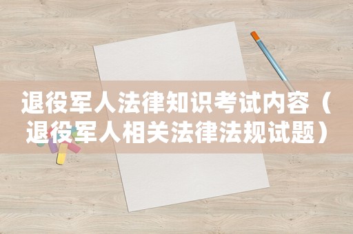 退役軍人法律知識考試內容（退役軍人相關法律法規試題）