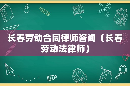 長春勞動合同律師咨詢（長春勞動法律師）