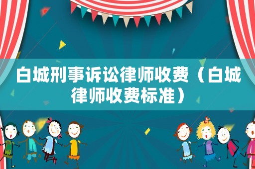 白城刑事訴訟律師收費(fèi)（白城律師收費(fèi)標(biāo)準(zhǔn)）