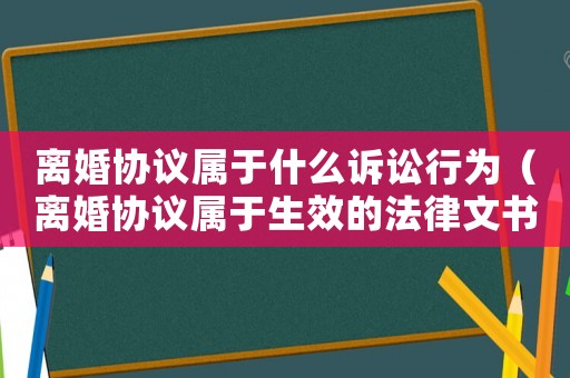 離婚協(xié)議屬于什么訴訟行為（離婚協(xié)議屬于生效的法律文書嗎）