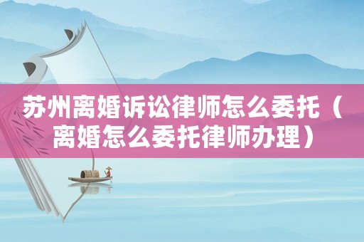 蘇州離婚訴訟律師怎么委托（離婚怎么委托律師辦理）