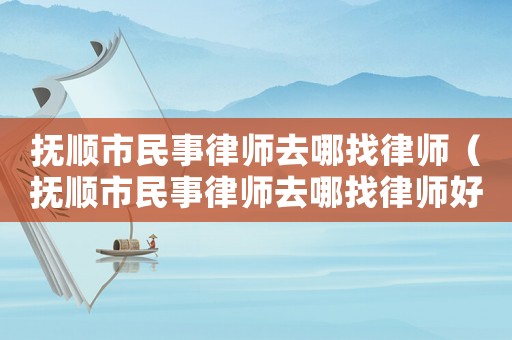 撫順市民事律師去哪找律師（撫順市民事律師去哪找律師好）
