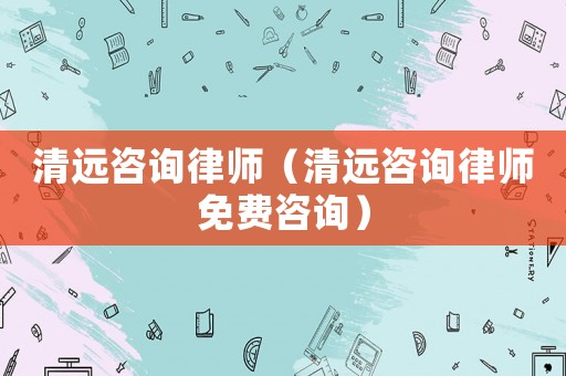 清遠咨詢律師（清遠咨詢律師免費咨詢）