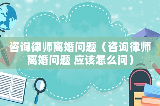 咨詢律師離婚問題（咨詢律師離婚問題 應該怎么問）