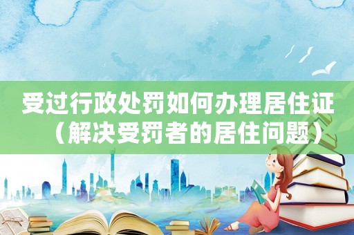 受過行政處罰如何辦理居住證（解決受罰者的居住問題）