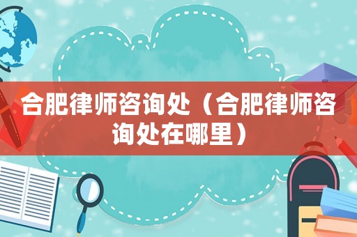 合肥律師咨詢處（合肥律師咨詢處在哪里）