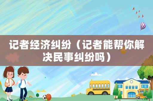記者經濟糾紛（記者能幫你解決民事糾紛嗎）