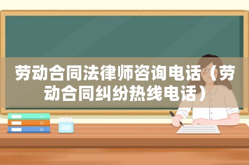 勞動合同法律師咨詢電話（勞動合同糾紛熱線電話）