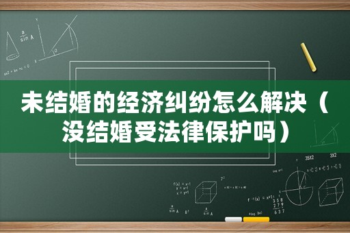未結婚的經濟糾紛怎么解決（沒結婚受法律保護嗎）