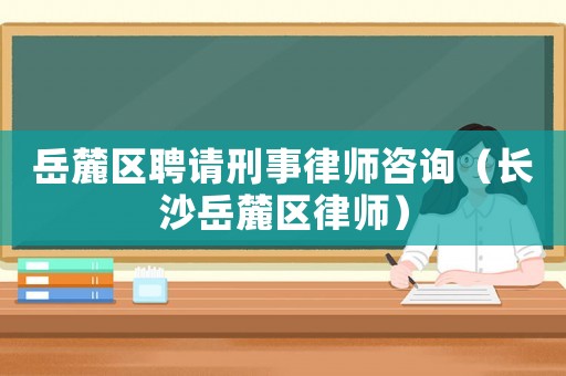岳麓區聘請刑事律師咨詢（長沙岳麓區律師）