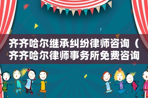 齊齊哈爾繼承糾紛律師咨詢（齊齊哈爾律師事務所免費咨詢電話）