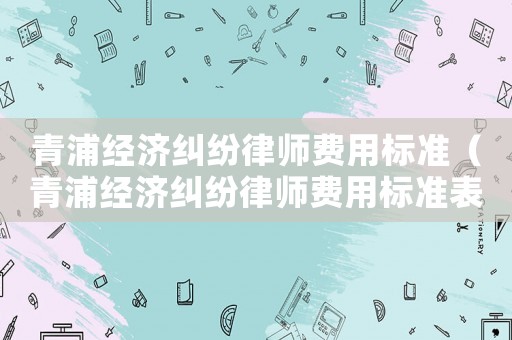 青浦經濟糾紛律師費用標準（青浦經濟糾紛律師費用標準表）