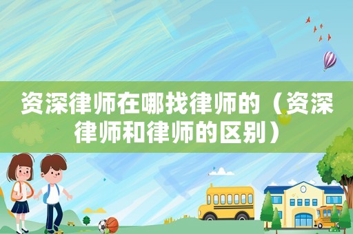 資深律師在哪找律師的（資深律師和律師的區(qū)別）