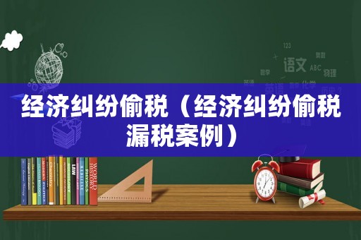 經濟糾紛偷稅（經濟糾紛偷稅漏稅案例）