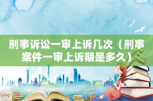 刑事訴訟一審上訴幾次（刑事案件一審上訴期是多久）