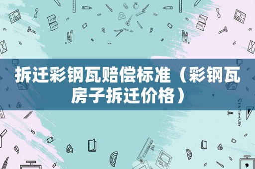 拆遷彩鋼瓦賠償標準（彩鋼瓦房子拆遷價格）