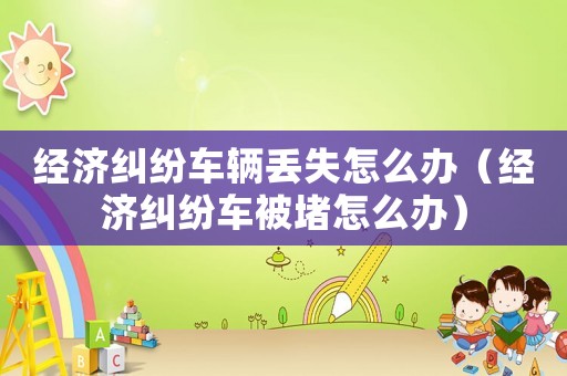 經濟糾紛車輛丟失怎么辦（經濟糾紛車被堵怎么辦）