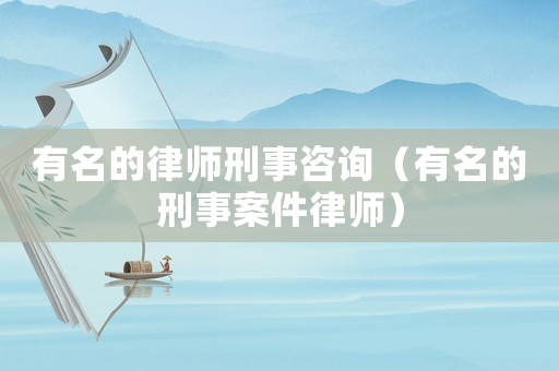 有名的律師刑事咨詢（有名的刑事案件律師）