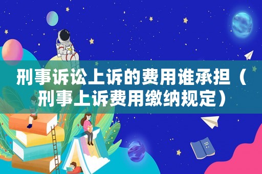 刑事訴訟上訴的費用誰承擔（刑事上訴費用繳納規定）