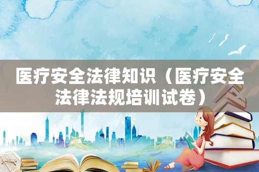 醫(yī)療安全法律知識(shí)（醫(yī)療安全法律法規(guī)培訓(xùn)試卷）