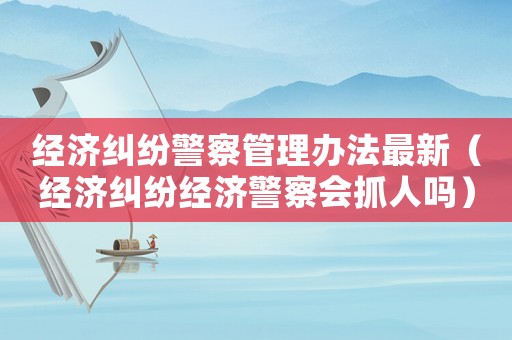 經濟糾紛警察管理辦法最新（經濟糾紛經濟警察會抓人嗎）