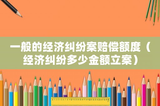 一般的經(jīng)濟糾紛案賠償額度（經(jīng)濟糾紛多少金額立案）