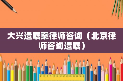 大興遺囑案律師咨詢（北京律師咨詢遺囑）
