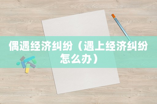 偶遇經(jīng)濟(jì)糾紛（遇上經(jīng)濟(jì)糾紛怎么辦）