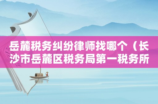 岳麓稅務(wù)糾紛律師找哪個(gè)（長沙市岳麓區(qū)稅務(wù)局第一稅務(wù)所）