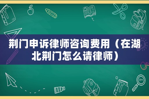 荊門申訴律師咨詢費用（在湖北荊門怎么請律師）