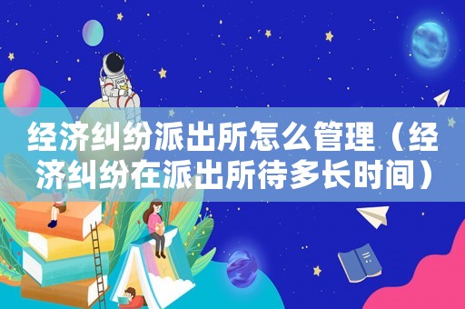 經濟糾紛派出所怎么管理（經濟糾紛在派出所待多長時間）