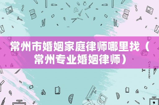 常州市婚姻家庭律師哪里找（常州專業婚姻律師）