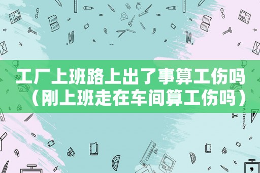 工廠上班路上出了事算工傷嗎（剛上班走在車間算工傷嗎）