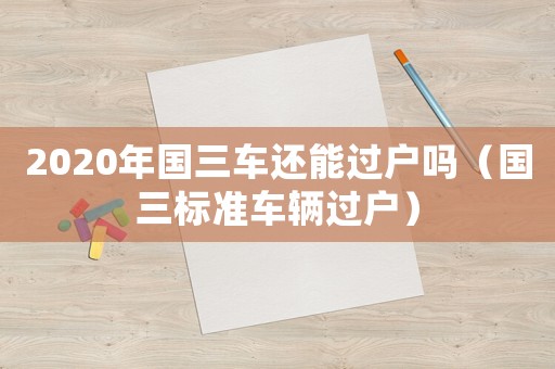 2020年國(guó)三車(chē)還能過(guò)戶(hù)嗎（國(guó)三標(biāo)準(zhǔn)車(chē)輛過(guò)戶(hù)）
