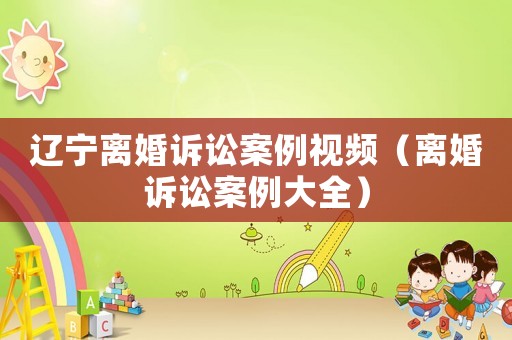 遼寧離婚訴訟案例視頻（離婚訴訟案例大全）