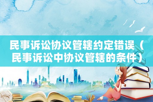 民事訴訟協(xié)議管轄約定錯(cuò)誤（民事訴訟中協(xié)議管轄的條件）