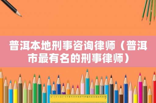 普洱本地刑事咨詢律師（普洱市最有名的刑事律師）