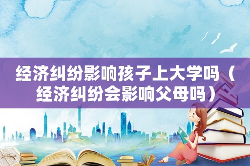 經濟糾紛影響孩子上大學嗎（經濟糾紛會影響父母嗎）
