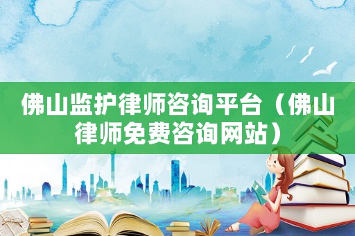佛山監護律師咨詢平臺（佛山律師免費咨詢網站）