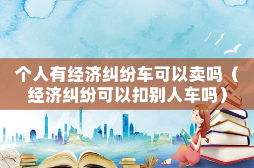 個人有經濟糾紛車可以賣嗎（經濟糾紛可以扣別人車嗎）