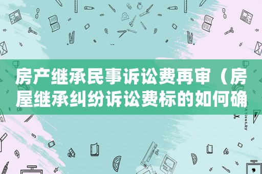 房產繼承民事訴訟費再審（房屋繼承糾紛訴訟費標的如何確定）