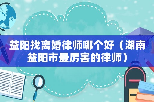 益陽找離婚律師哪個好（湖南益陽市最厲害的律師）