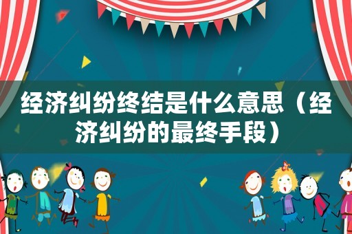 經濟糾紛終結是什么意思（經濟糾紛的最終手段）