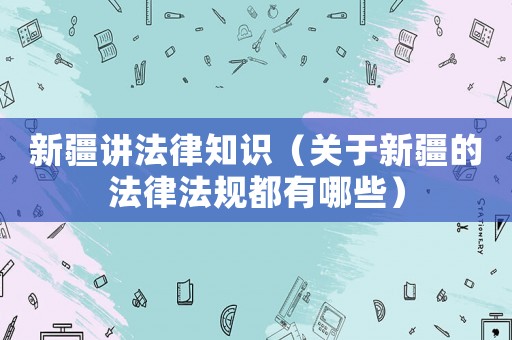 新疆講法律知識（關(guān)于新疆的法律法規(guī)都有哪些）