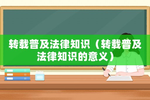 轉(zhuǎn)載普及法律知識（轉(zhuǎn)載普及法律知識的意義）