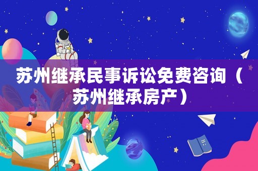 蘇州繼承民事訴訟免費咨詢（蘇州繼承房產(chǎn)）